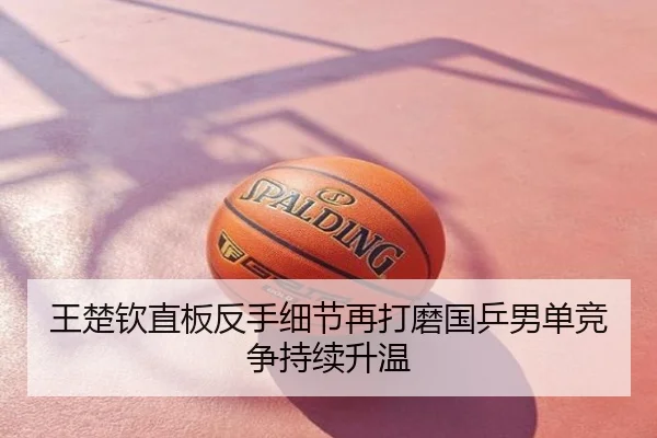 王楚钦直板反手细节再打磨国乒男单竞争持续升温