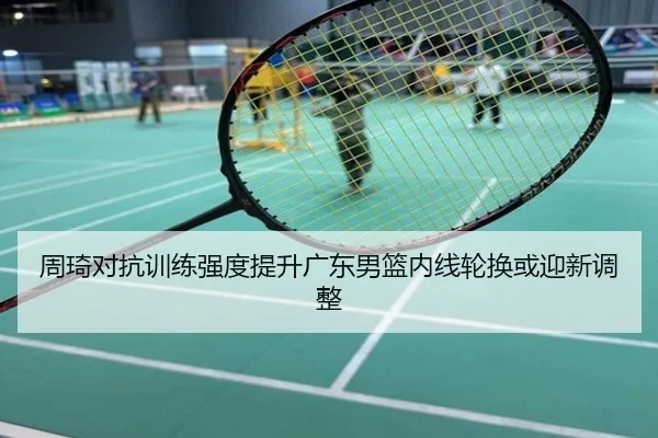 周琦对抗训练强度提升广东男篮内线轮换或迎新调整