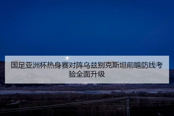 国足亚洲杯热身赛对阵乌兹别克斯坦前瞻防线考验全面升级